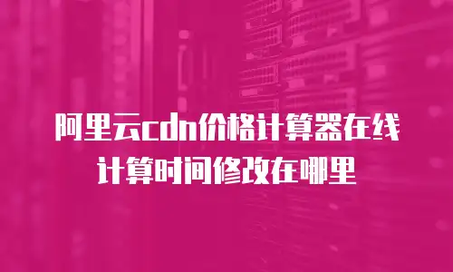 阿里云cdn价格计算器在线计算时间修改在哪里