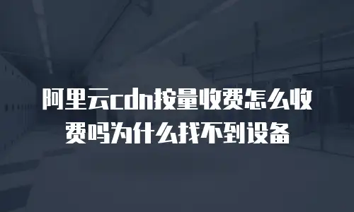 阿里云cdn按量收费怎么收费吗为什么找不到设备