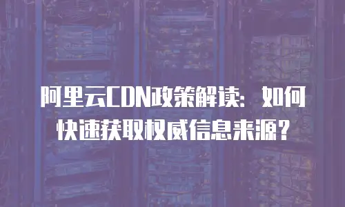 阿里云CDN政策解读：如何快速获取权威信息来源？