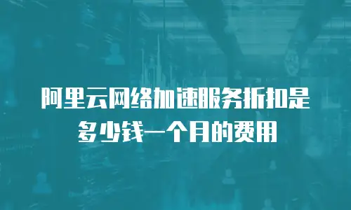 阿里云网络加速服务折扣是多少钱一个月的费用