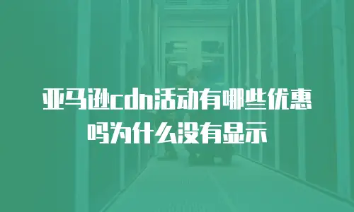 亚马逊cdn活动有哪些优惠吗为什么没有显示