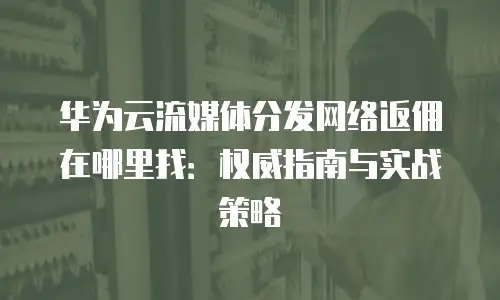 华为云流媒体分发网络返佣在哪里找：权威指南与实战策略