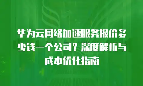 华为云网络加速服务报价多少钱一个公司？深度解析与成本优化指南