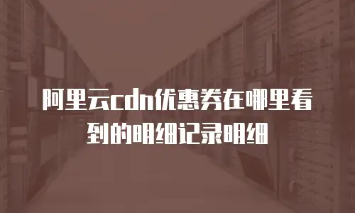 阿里云cdn优惠券在哪里看到的明细记录明细