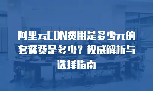 阿里云CDN费用是多少元的套餐费是多少？权威解析与选择指南