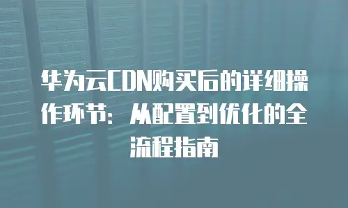 华为云CDN购买后的详细操作环节：从配置到优化的全流程指南
