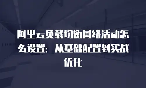 阿里云负载均衡网络活动怎么设置：从基础配置到实战优化