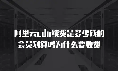 阿里云cdn续费是多少钱的会员划算吗为什么要收费