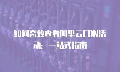 如何高效查看阿里云CDN活动：一站式指南