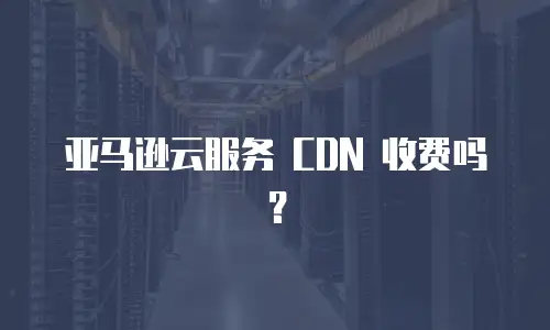 亚马逊云服务 CDN 收费吗？
