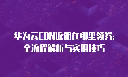 华为云CDN返佣在哪里领券：全流程解析与实用技巧