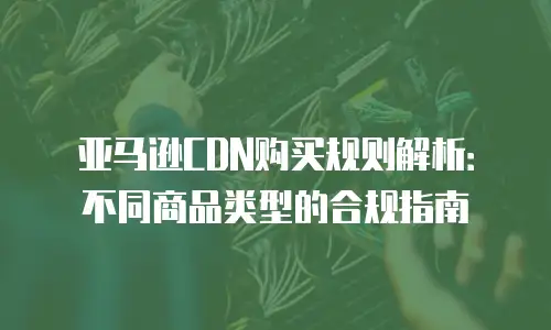 亚马逊CDN购买规则解析：不同商品类型的合规指南