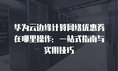 华为云边缘计算网络优惠券在哪里操作：一站式指南与实用技巧