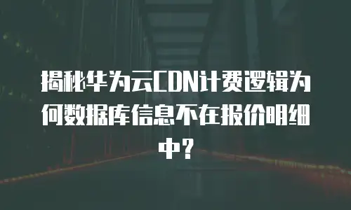 揭秘华为云CDN计费逻辑为何数据库信息不在报价明细中？