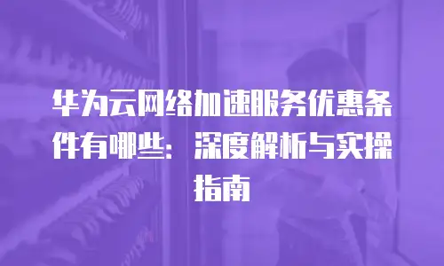华为云网络加速服务优惠条件有哪些：深度解析与实操指南