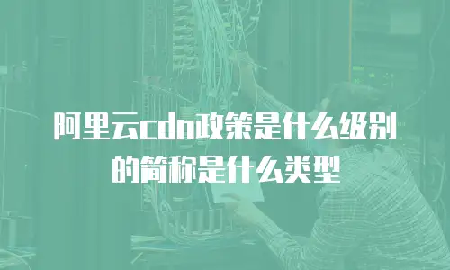 阿里云cdn政策是什么级别的简称是什么类型