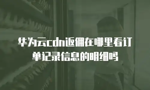华为云cdn返佣在哪里看订单记录信息的明细吗