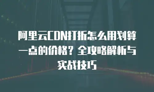 阿里云CDN打折怎么用划算一点的价格？全攻略解析与实战技巧