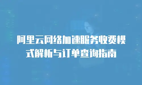 阿里云网络加速服务收费模式解析与订单查询指南