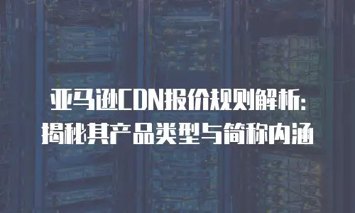 亚马逊CDN报价规则解析：揭秘其产品类型与简称内涵