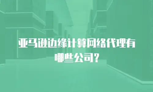 亚马逊边缘计算网络代理有哪些公司？