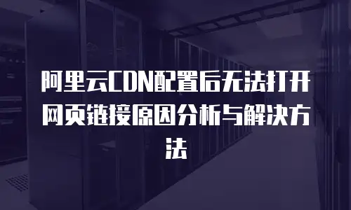阿里云CDN配置后无法打开网页链接原因分析与解决方法