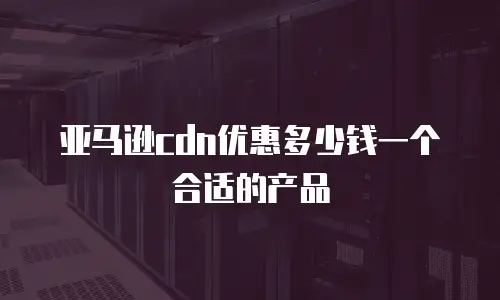 亚马逊cdn优惠多少钱一个合适的产品