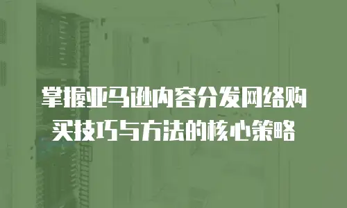 掌握亚马逊内容分发网络购买技巧与方法的核心策略