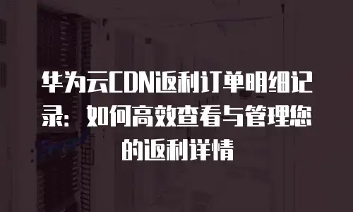 华为云CDN返利订单明细记录：如何高效查看与管理您的返利详情