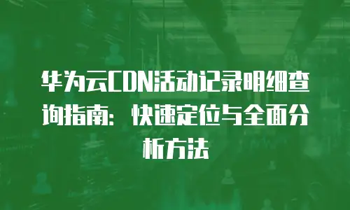 华为云CDN活动记录明细查询指南：快速定位与全面分析方法