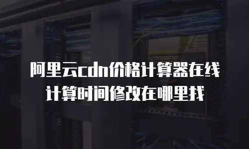 阿里云cdn价格计算器在线计算时间修改在哪里找