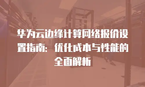 华为云边缘计算网络报价设置指南：优化成本与性能的全面解析