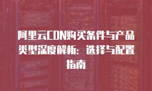 阿里云CDN购买条件与产品类型深度解析：选择与配置指南