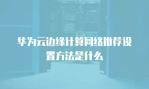 华为云边缘计算网络推荐设置方法是什么