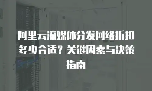 阿里云流媒体分发网络折扣多少合适？关键因素与决策指南