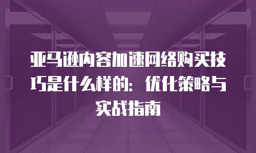 亚马逊内容加速网络购买技巧是什么样的：优化策略与实战指南