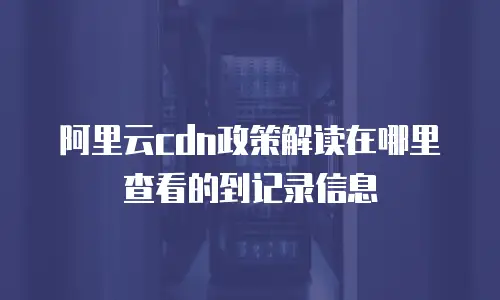 阿里云cdn政策解读在哪里查看的到记录信息