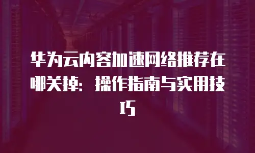 华为云内容加速网络推荐在哪关掉：操作指南与实用技巧