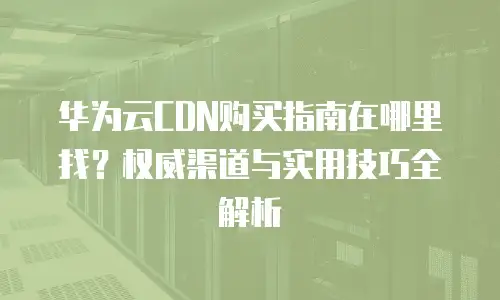 华为云CDN购买指南在哪里找？权威渠道与实用技巧全解析
