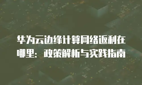 华为云边缘计算网络返利在哪里：政策解析与实践指南
