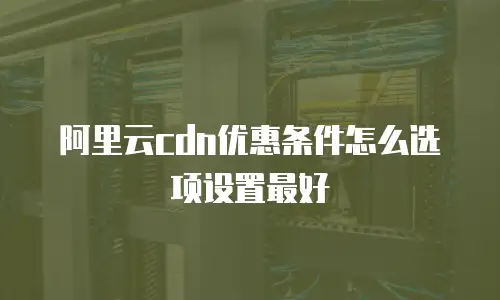 阿里云cdn优惠条件怎么选项设置最好