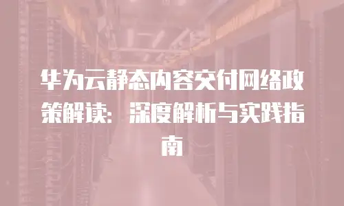 华为云静态内容交付网络政策解读：深度解析与实践指南