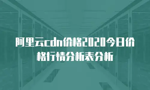 阿里云cdn价格2020今日价格行情分析表分析