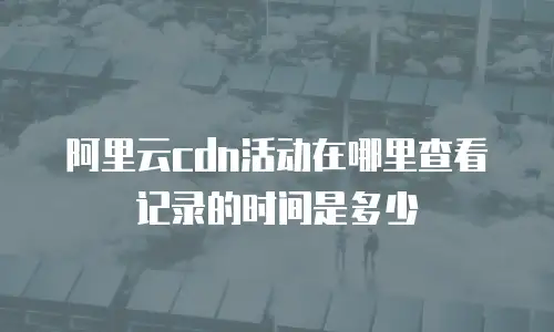 阿里云cdn活动在哪里查看记录的时间是多少