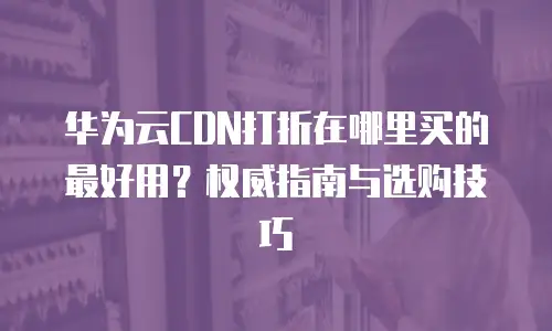 华为云CDN打折在哪里买的最好用？权威指南与选购技巧