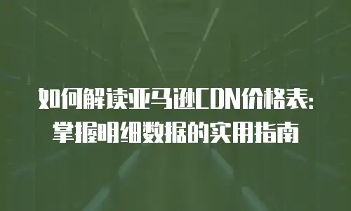 如何解读亚马逊CDN价格表：掌握明细数据的实用指南