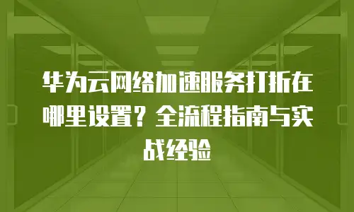 华为云网络加速服务打折在哪里设置？全流程指南与实战经验