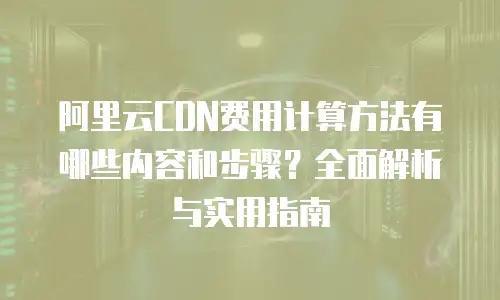 阿里云CDN费用计算方法有哪些内容和步骤？全面解析与实用指南