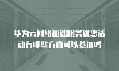 华为云网络加速服务优惠活动有哪些方面可以参加吗