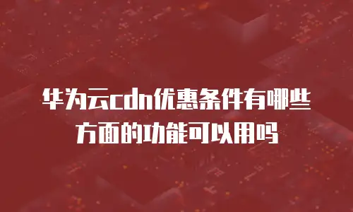 华为云cdn优惠条件有哪些方面的功能可以用吗